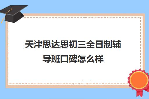 天津思达思初三全日制辅导班口碑怎么样(初中辅导班哪个机构好)