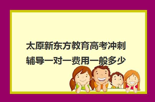 太原新东方教育高考冲刺辅导一对一费用一般多少钱（新东方一对一怎么样）