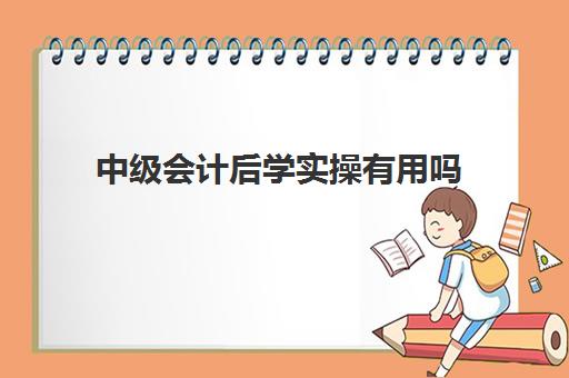 中级会计后学实操有用吗(中级会计证有用吗)