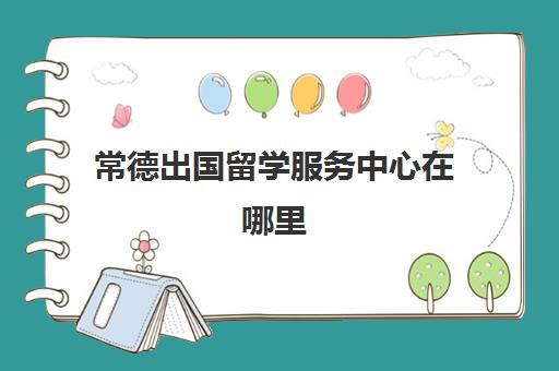 常德出国留学服务中心在哪里(湖南省教育留学服务中心)