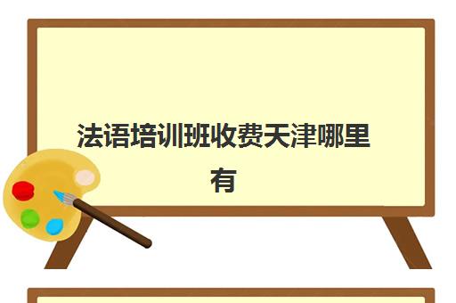 法语培训班收费天津哪里有(法语等级考试报名费多少钱)