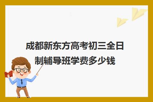 成都新东方高考初三全日制辅导班学费多少钱(成都高三全日制培训机构排名)