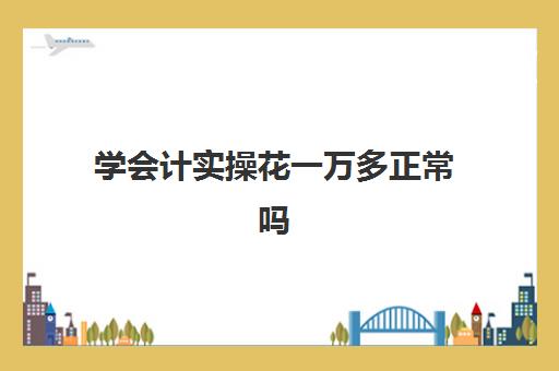 学会计实操花一万多正常吗(做会计一般需要多长时间才能上手)