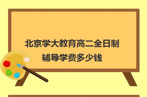 北京学大教育高二全日制辅导学费多少钱（新东方全日制高考班收费）