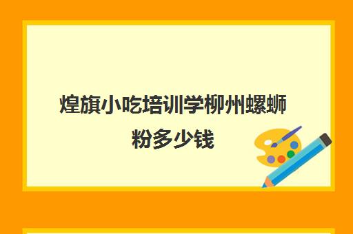 煌旗小吃培训学柳州螺蛳粉多少钱(柳州当地螺蛳粉前十名)