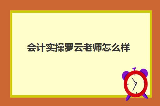 会计实操罗云老师怎么样(网上零基础学会计靠谱吗)