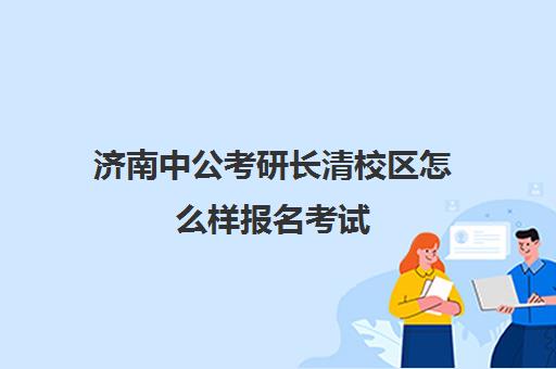 济南中公考研长清校区怎么样报名考试(济南考公考编培训机构)