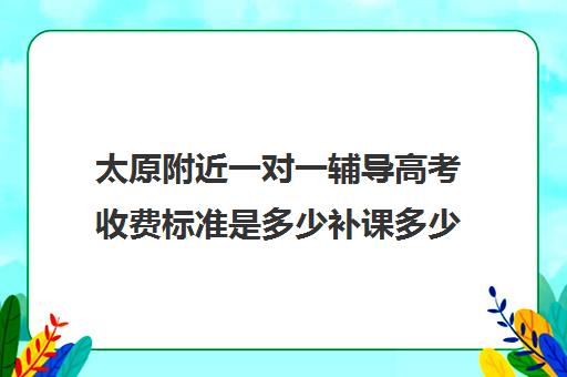 太原附近一对一辅导高考收费标准是多少补课多少钱一小时(太原高中补课机构排行榜)