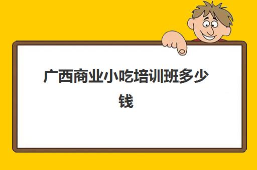 广西商业小吃培训班多少钱(广西的美食都有哪些)