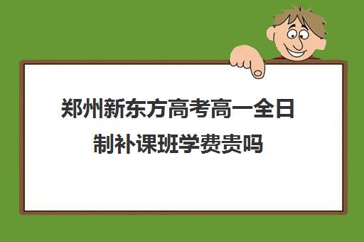 郑州新东方高考高一全日制补课班学费贵吗(高中去新东方补课好吗)