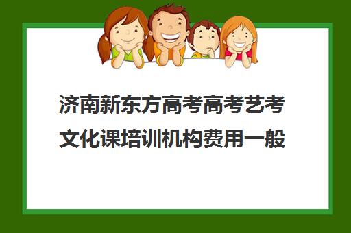 济南新东方高考高考艺考文化课培训机构费用一般多少钱(济南艺考培训学校推荐)