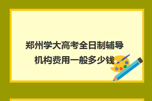 郑州学大高考全日制辅导机构费用一般多少钱(高中全日制辅导班招生简章)