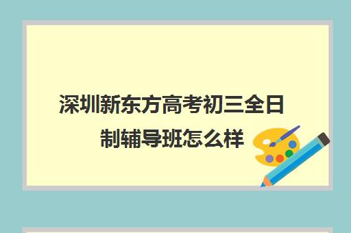 深圳新东方高考初三全日制辅导班怎么样(深圳市新东方培训学校)