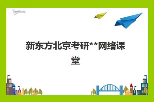 新东方北京考研**网络课堂(新东方在线网课有用吗)