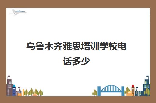 乌鲁木齐雅思培训学校电话多少(乌鲁木齐最好的教育机构)