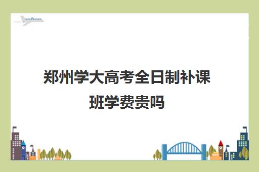 郑州学大高考全日制补课班学费贵吗(郑州全日制高考机构)