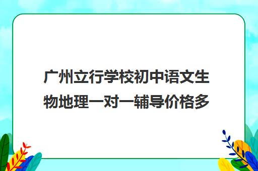 广州立行学校初中语文生物地理一对一辅导价格多少钱(初一有没有必要报物理辅导班)