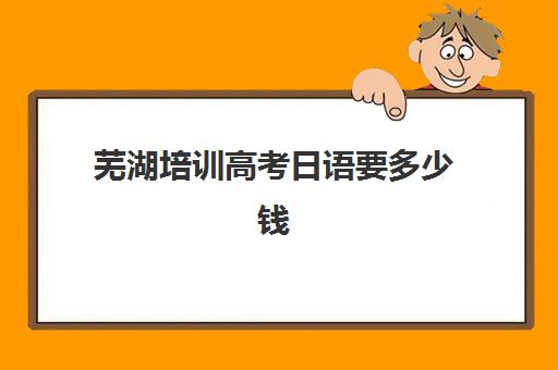 芜湖培训高考日语要多少钱(学校高考日语班一般多少钱)