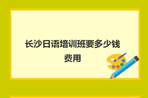 长沙日语培训班要多少钱费用(日语班学费一般多少钱)