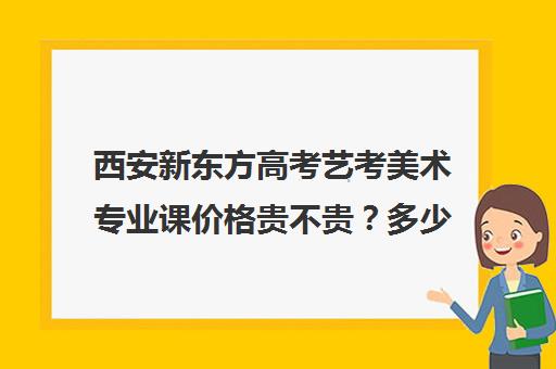 西安新东方高考艺考美术专业课价格贵不贵？多少钱一年(西安美术艺考联考培训收费对比