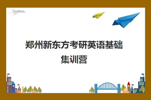 郑州新东方考研英语基础集训营(郑州新东方考研培训班地址)