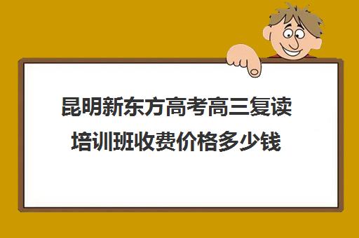 昆明新东方高考高三复读培训班收费价格多少钱(昆明市高三复读哪家学校好)