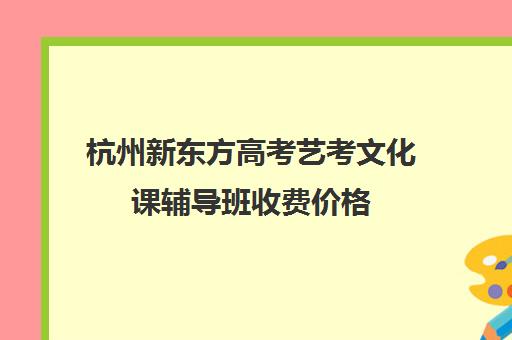 杭州新东方高考艺考文化课辅导班收费价格(艺考培训学校)