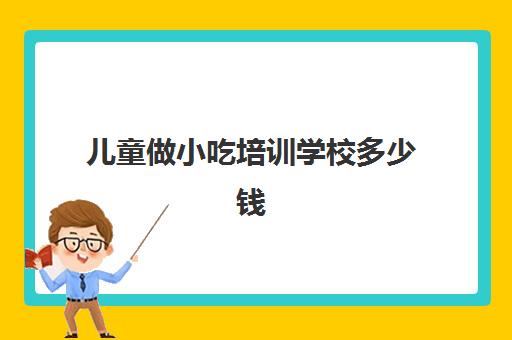 儿童做小吃培训学校多少钱(学小吃培训需要多少钱)