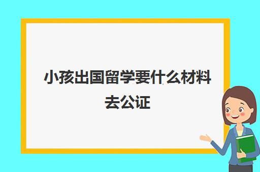 小孩出国留学要什么材料去公证(留学公证费用收费标准)