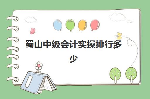 蜀山中级会计实操排行多少(合肥会计培训排名榜前十名)