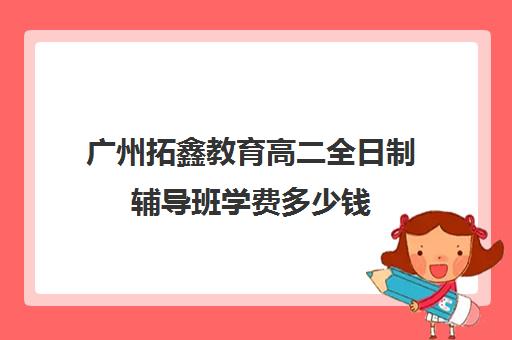 广州拓鑫教育高二全日制辅导班学费多少钱(广州高中补课机构排名)