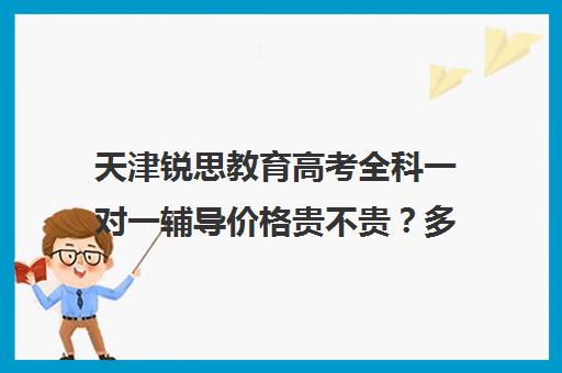 天津锐思教育高考全科一对一辅导价格贵不贵？多少钱一年(锐思教育官网)