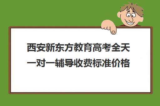 西安新东方教育高考全天一对一辅导收费标准价格一览（新东方一对三收费标准）