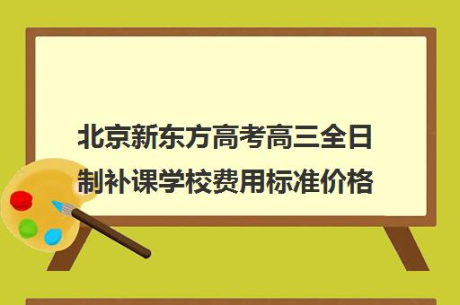 北京新东方高考高三全日制补课学校费用标准价格表(新东方高考复读班价格)