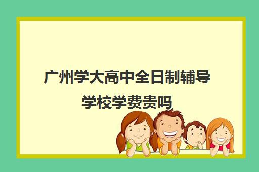 广州学大高中全日制辅导学校学费贵吗(广州高中学费一览表)