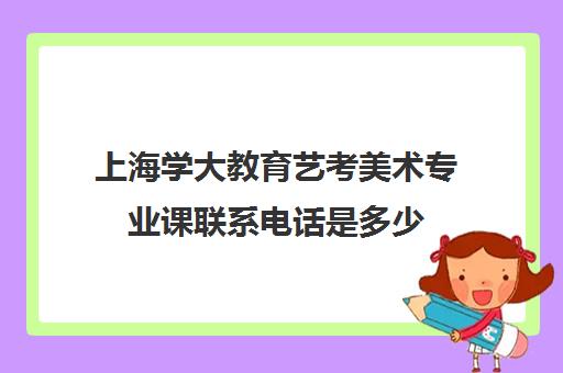 上海学大教育艺考美术专业课联系电话是多少（美术生学什么专业好就业前景）