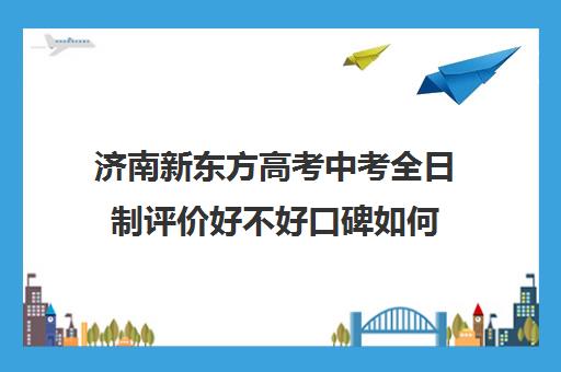 济南新东方高考中考全日制评价好不好口碑如何(新东方济南校区电话)