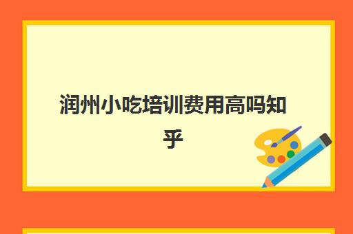 润州小吃培训费用高吗知乎(小吃培训哪个比较靠谱)