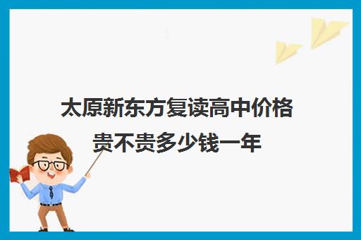 太原新东方复读高中价格贵不贵多少钱一年(太原复读机构哪里比较好)