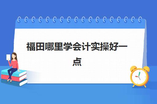 福田哪里学会计实操好一点(深圳做会计工资7000低吗)