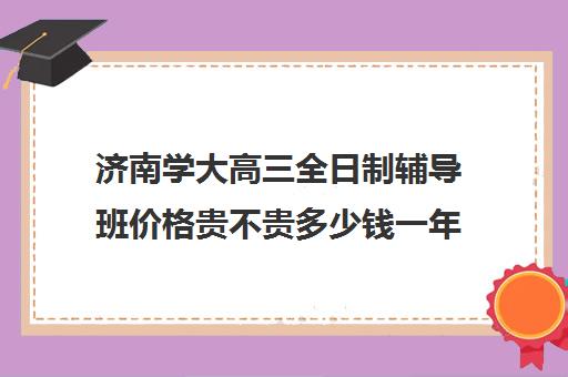 济南学大高三全日制辅导班价格贵不贵多少钱一年(济南高考辅导机构排名哪家好)