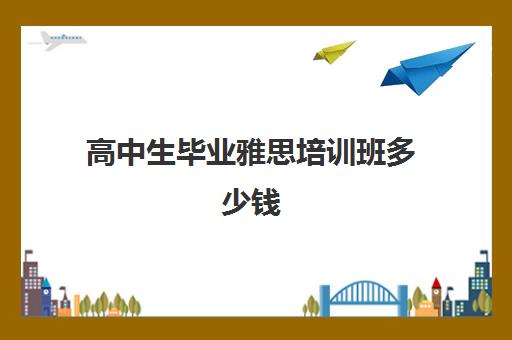 高中生毕业雅思培训班多少钱(高中出国要考雅思吗)