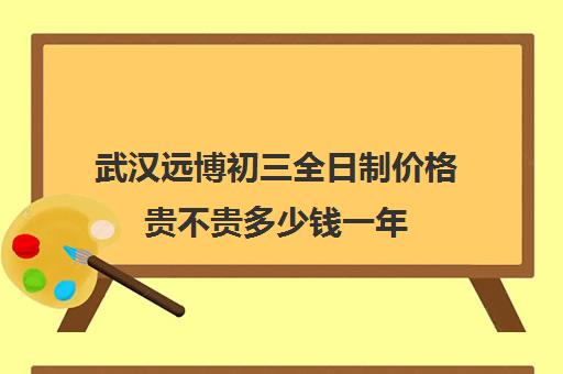 武汉远博初三全日制价格贵不贵多少钱一年(武汉中考冲刺班封闭式全日制)