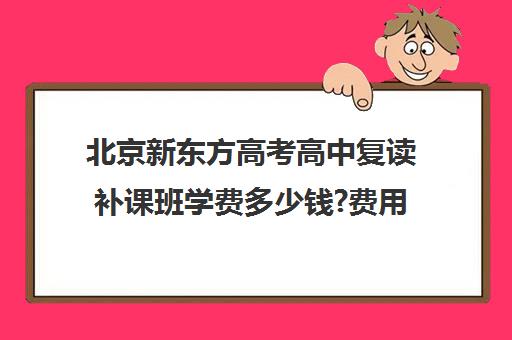 北京新东方高考高中复读补课班学费多少钱?费用一览表（复读高三的费用）