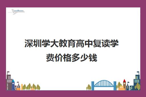 深圳学大教育高中复读学费价格多少钱(深圳市高考复读学校)