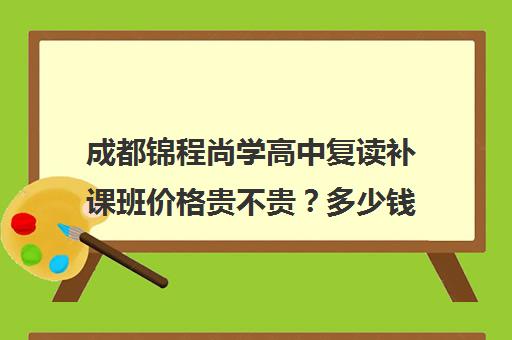 成都锦程尚学高中复读补课班价格贵不贵？多少钱一年(成都高三复读学校排名)