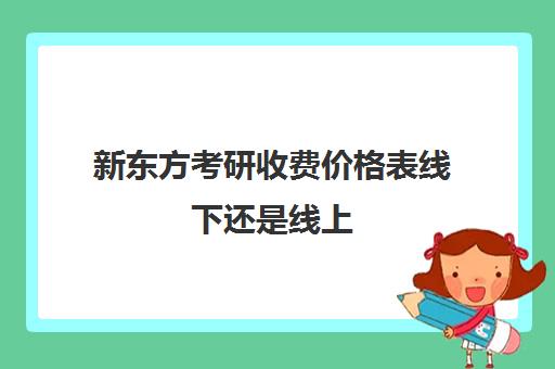 新东方考研收费价格表线下还是线上(新东方价格学费是多少)