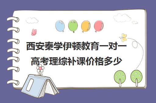 西安秦学伊顿教育一对一高考理综补课价格多少（西安高考补课机构有哪些）