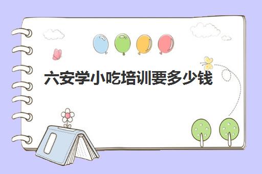 六安学小吃培训要多少钱(小吃培训去哪里学最好)