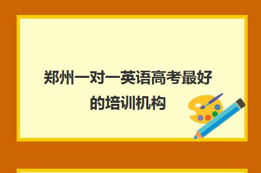 郑州一对一英语高考最好的培训机构(郑州市高考培训机构前十)